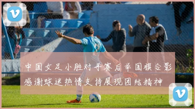 中国女足小胜对手赛后举国旗合影感谢球迷热情支持展现团结精神