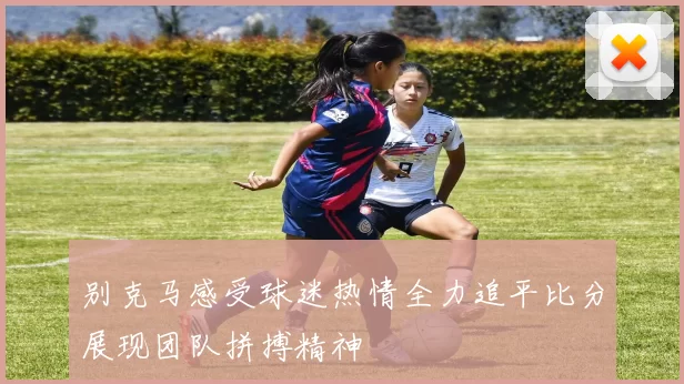 别克马感受球迷热情全力追平比分展现团队拼搏精神