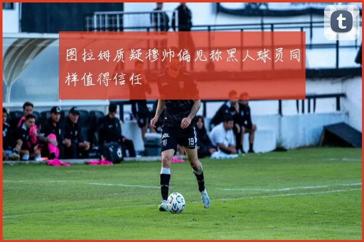 图拉姆质疑穆帅偏见称黑人球员同样值得信任
