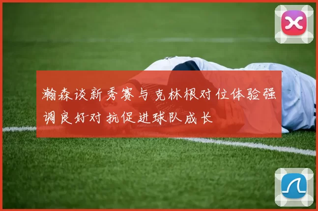 瀚森谈新秀赛与克林根对位体验强调良好对抗促进球队成长