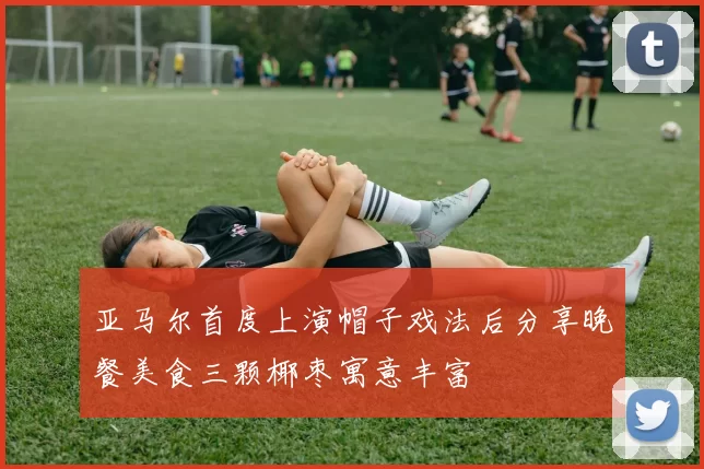 亚马尔首度上演帽子戏法后分享晚餐美食三颗椰枣寓意丰富