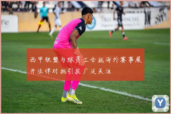 西甲联盟与球员工会就海外赛事展开法律对抗引发广泛关注