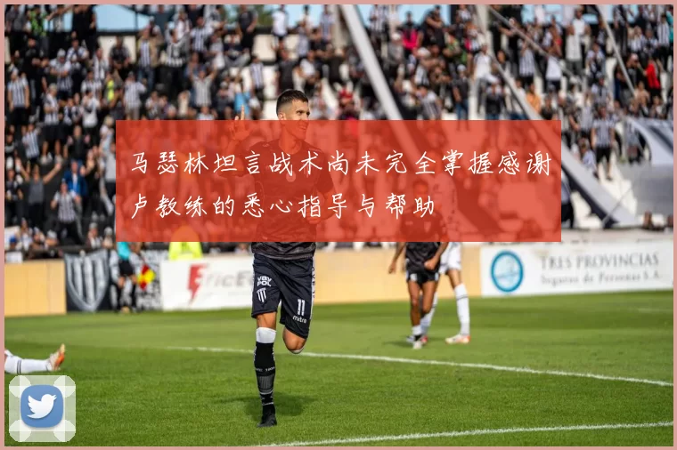 马瑟林坦言战术尚未完全掌握感谢卢教练的悉心指导与帮助