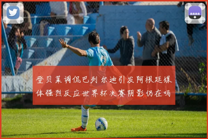 登贝莱调侃巴列尔迪引发阿根廷媒体强烈反应世界杯决赛阴影仍在吗