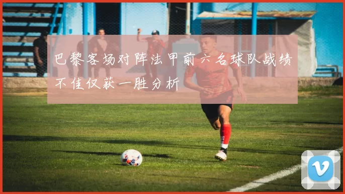 巴黎客场对阵法甲前六名球队战绩不佳仅获一胜分析