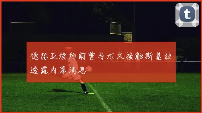 德赫亚续约前曾与尤文接触斯基拉透露内幕消息