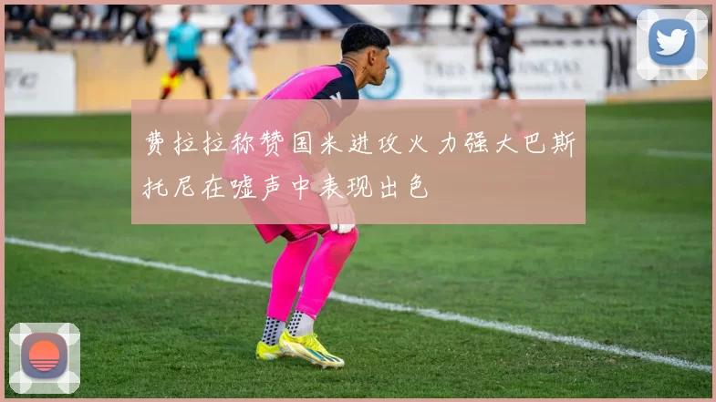 费拉拉称赞国米进攻火力强大巴斯托尼在嘘声中表现出色