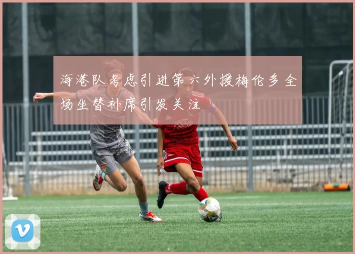 海港队考虑引进第六外援梅伦多全场坐替补席引发关注