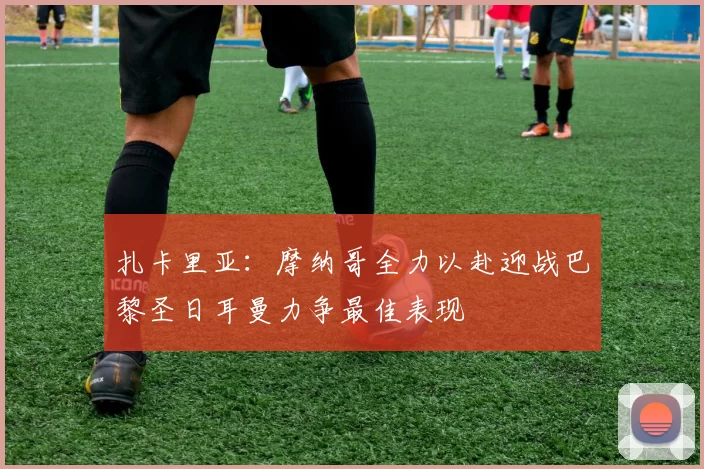 扎卡里亚：摩纳哥全力以赴迎战巴黎圣日耳曼力争最佳表现