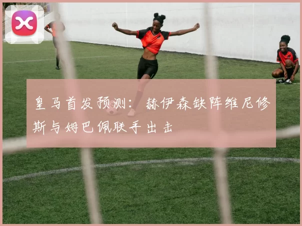 皇马首发预测：赫伊森缺阵维尼修斯与姆巴佩联手出击