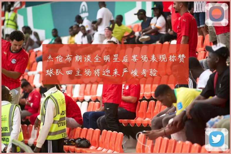 杰伦布朗谈全明星后客场表现称赞球队回主场将迎来严峻考验