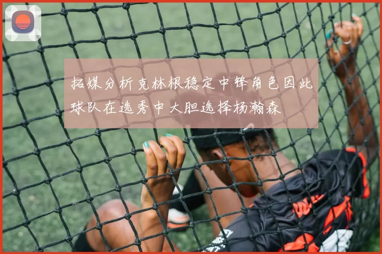 拓媒分析克林根稳定中锋角色因此球队在选秀中大胆选择杨瀚森