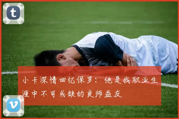 小卡深情回忆保罗：他是我职业生涯中不可或缺的良师益友
