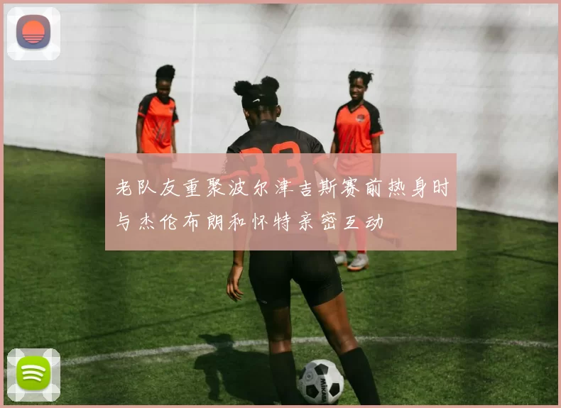 老队友重聚波尔津吉斯赛前热身时与杰伦布朗和怀特亲密互动